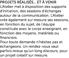 PROJETS RÉALISÉS... ET À VENIR L'Atelier met à disposition des supports d'initiation, des sessions d'échanges autour de la communication. L'Atelier crée également sur mesure ses sessions, en fonction du sujet, de l'équipe constituée avec le corps enseignant, en fonction des moyens, matériels ou financiers. Pour toute demande n'hésitez pas et échangeons. Un rendez-vous vaut parfois mieux qu'un long discours, pour un projet créatif sur mesure.