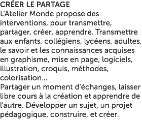 CRÉER LE PARTAGE L'Atelier Monde propose des interventions, pour transmettre, partager, créer, apprendre. Transmettre aux enfants, collégiens, lycéens, adultes, le savoir et les connaissances acquises en graphisme, mise en page, logiciels, illustration, croquis, méthodes, colorisation... Partager un moment d'échanges, laisser libre cours à la création et apprendre de l'autre. Développer un sujet, un projet pédagogique, construire, et créer.