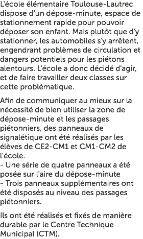 L'école élémentaire Toulouse-Lautrec dispose d'un dépose-minute, espace de stationnement rapide pour pouvoir déposer son enfant. Mais plutôt que d'y stationner, les automobiles s'y arrêtent, engendrant problèmes de circulation et dangers potentiels pour les piétons alentours. L'école a donc décidé d'agir, et de faire travailler deux classes sur cette problématique. Afin de communiquer au mieux sur la nécessité de bien utiliser la zone de dépose-minute et les passages piétonniers, des panneaux de signalétique ont été réalisés par les élèves de CE2-CM1 et CM1-CM2 de l’école. - Une série de quatre panneaux a été posée sur l'aire du dépose-minute - Trois panneaux supplémentaires ont été disposés au niveau des passages piétonniers. Ils ont été réalisés et fixés de manière durable par le Centre Technique Municipal (CTM).