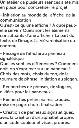 Un atelier de plusieurs séances a été mis en place pour concrétiser le projet. - Initiation au monde de l'affiche, de la communication Qu'est-ce qu'une affiche ? À quoi peut-elle servir ? Quels sont les éléments constituants d'une affiche ? La part du texte, de l'image. La hiérarchisation du contenu... - Passage de l'affiche au panneau signalétique Quelles sont les différences ? Comment doit-on s'exprimer sur un panneau ? Choix des mots, choix du ton, de la tournure de phrase. Initiation au slogan. - Recherches de phrases, de slogans, d'idées pour les panneaux. - Recherches préliminaires, croquis, mise en page, choix, finalisation. - Création de panneaux signalétiques, avec la création d'un alphabet propre, d'un code couleur et visuel propres. 