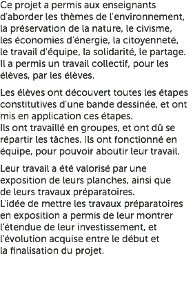 Ce projet a permis aux enseignants d'aborder les thèmes de l'environnement, la préservation de la nature, le civisme, les économies d'énergie, la citoyenneté, le travail d'équipe, la solidarité, le partage. Il a permis un travail collectif, pour les élèves, par les élèves. Les élèves ont découvert toutes les étapes constitutives d'une bande dessinée, et ont mis en application ces étapes. Ils ont travaillé en groupes, et ont dû se répartir les tâches. Ils ont fonctionné en équipe, pour pouvoir aboutir leur travail. Leur travail a été valorisé par une exposition de leurs planches, ainsi que de leurs travaux préparatoires. L'idée de mettre les travaux préparatoires en exposition a permis de leur montrer l'étendue de leur investissement, et l'évolution acquise entre le début et la finalisation du projet.