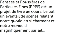 Pensées et Poussières de Particules Fines (PPPF) est un projet de livre en cours. Le but : un éventail de scènes relatant notre quotidien si charmant et notre monde si magnifiquement parfait...