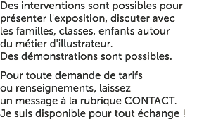 Des interventions sont possibles pour présenter l'exposition, discuter avec les familles, classes, enfants autour du métier d'illustrateur. Des démonstrations sont possibles. Pour toute demande de tarifs ou renseignements, laissez un message à la rubrique CONTACT. Je suis disponible pour tout échange !